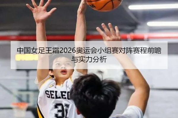 中国女足王霜2026奥运会小组赛对阵赛程前瞻与实力分析